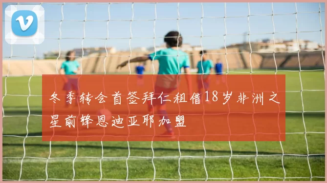 冬季转会首签拜仁租借18岁非洲之星前锋恩迪亚耶加盟