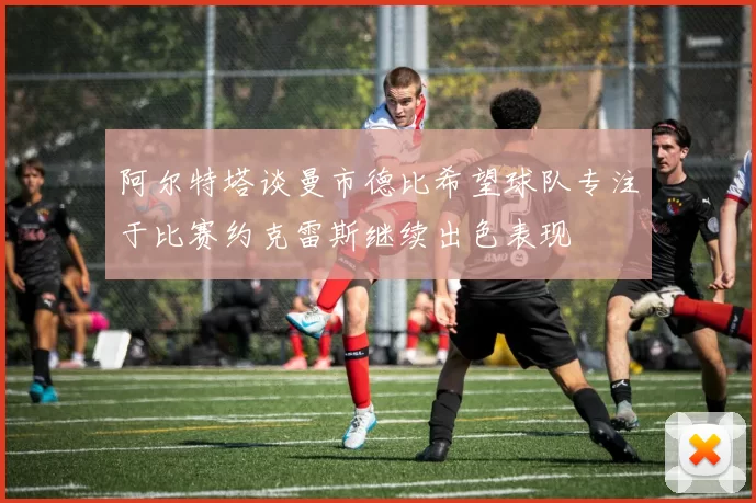 阿尔特塔谈曼市德比希望球队专注于比赛约克雷斯继续出色表现