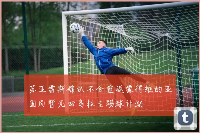 苏亚雷斯确认不会重返蒙得维的亚国民暂无回乌拉圭踢球计划