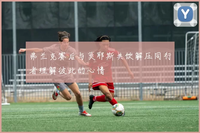 弗兰克赛后与莫耶斯共饮解压同行者理解彼此的心情