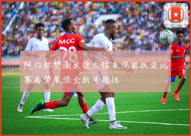 阿门称赞谢泼德自信表现能改变比赛局势展现全新可能性