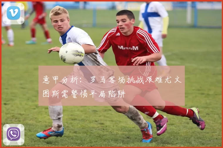 意甲分析：罗马客场挑战艰难尤文图斯需警惕平局陷阱