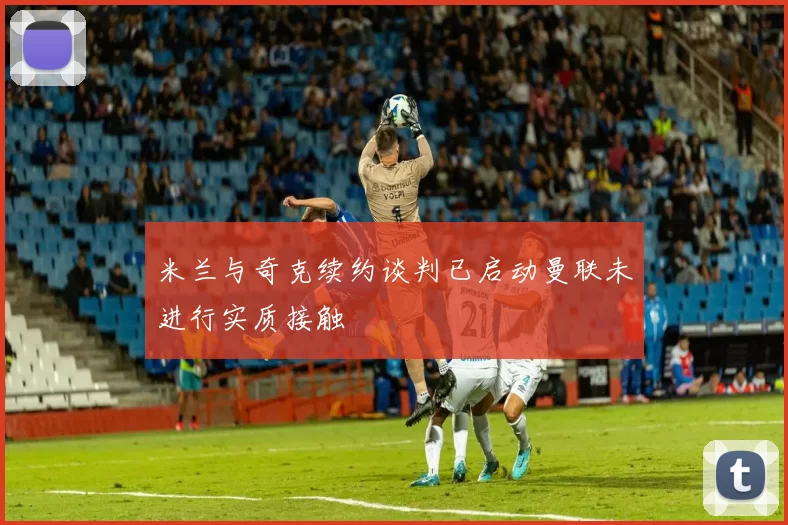 米兰与奇克续约谈判已启动曼联未进行实质接触