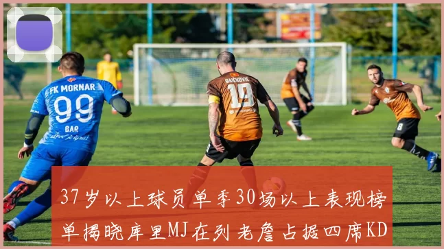 37岁以上球员单季30场以上表现榜单揭晓库里MJ在列老詹占据四席KD今年能否登顶