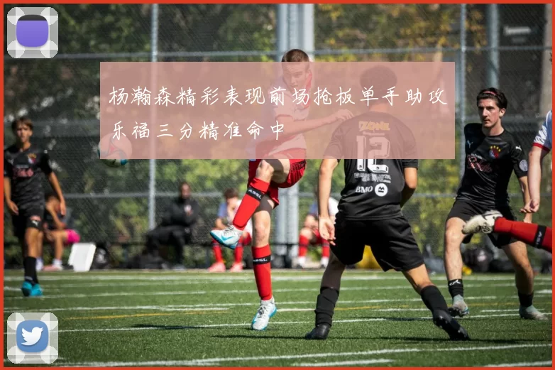 杨瀚森精彩表现前场抢板单手助攻乐福三分精准命中