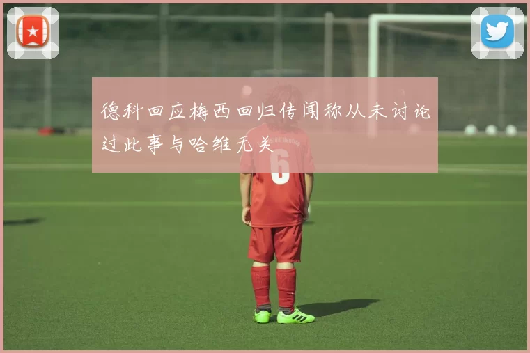 德科回应梅西回归传闻称从未讨论过此事与哈维无关