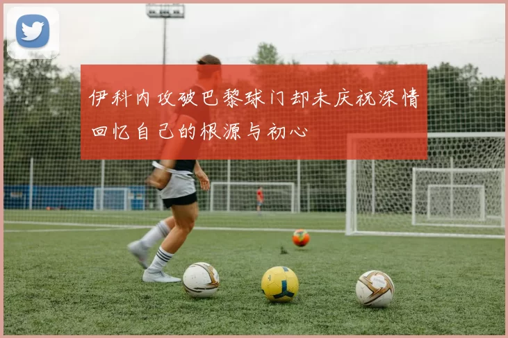 伊科内攻破巴黎球门却未庆祝深情回忆自己的根源与初心