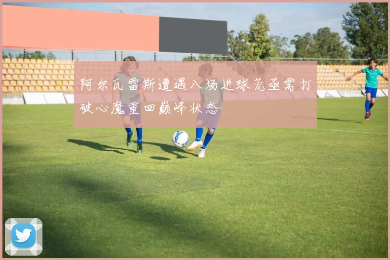 阿尔瓦雷斯遭遇八场进球荒亟需打破心魔重回巅峰状态