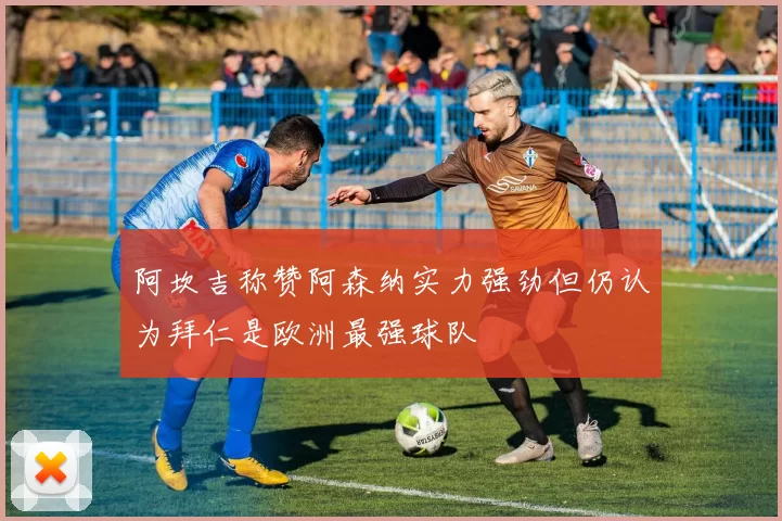 阿坎吉称赞阿森纳实力强劲但仍认为拜仁是欧洲最强球队