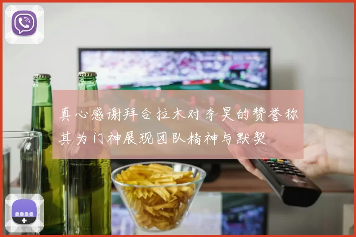 真心感谢拜合拉木对李昊的赞誉称其为门神展现团队精神与默契