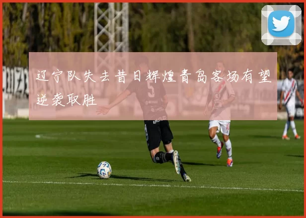 辽宁队失去昔日辉煌青岛客场有望逆袭取胜