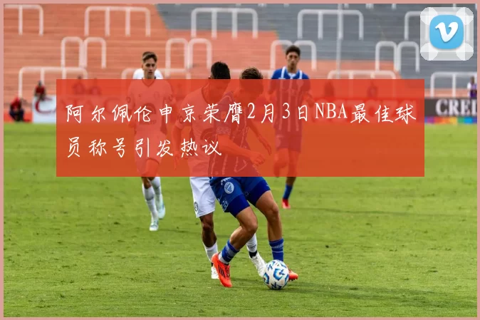 阿尔佩伦申京荣膺2月3日NBA最佳球员称号引发热议