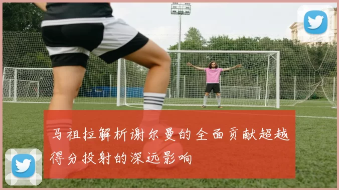 马祖拉解析谢尔曼的全面贡献超越得分投射的深远影响