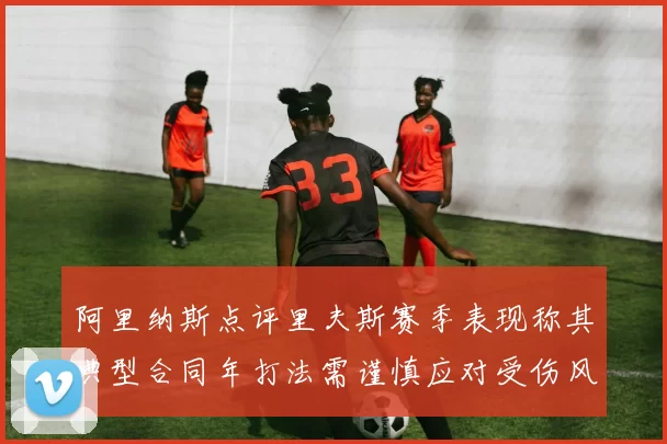 阿里纳斯点评里夫斯赛季表现称其典型合同年打法需谨慎应对受伤风险